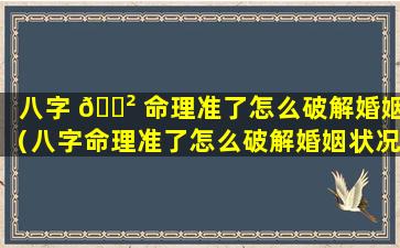 八字 🌲 命理准了怎么破解婚姻（八字命理准了怎么破解婚姻状况）